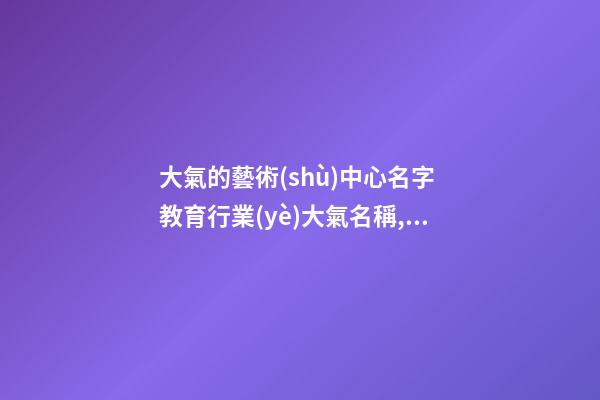大氣的藝術(shù)中心名字 教育行業(yè)大氣名稱,起名之家-第1張-店鋪起名-玄機派